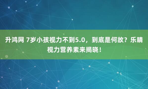 升鸿网 7岁小孩视力不到5.0，到底是何故？乐睛视力营养素来揭晓！