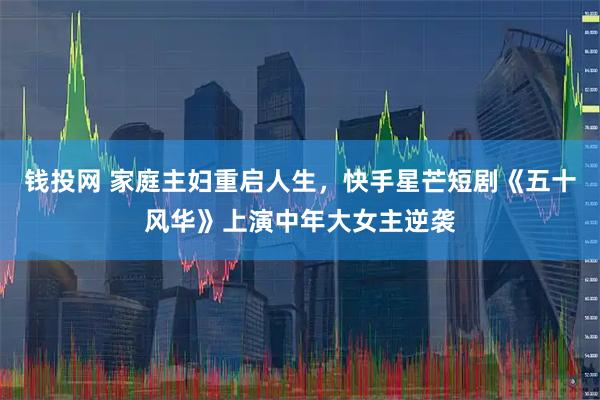 钱投网 家庭主妇重启人生，快手星芒短剧《五十风华》上演中年大女主逆袭