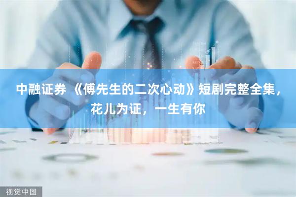 中融证券 《傅先生的二次心动》短剧完整全集，花儿为证，一生有你