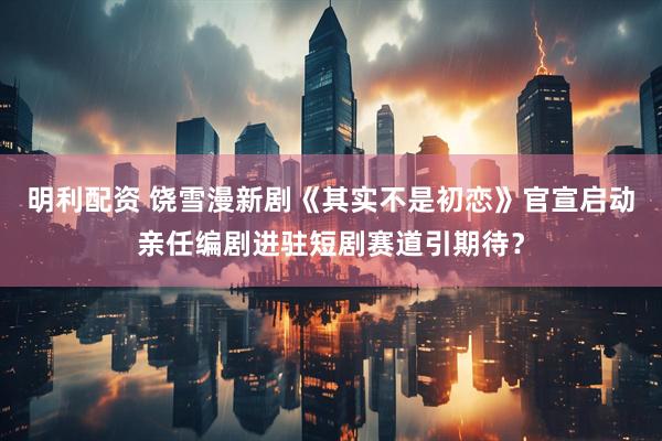明利配资 饶雪漫新剧《其实不是初恋》官宣启动亲任编剧进驻短剧赛道引期待？