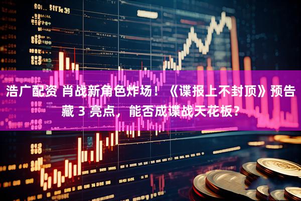 浩广配资 肖战新角色炸场！《谍报上不封顶》预告藏 3 亮点，能否成谍战天花板？