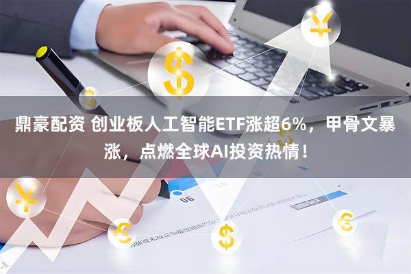 鼎豪配资 创业板人工智能ETF涨超6%，甲骨文暴涨，点燃全球AI投资热情！