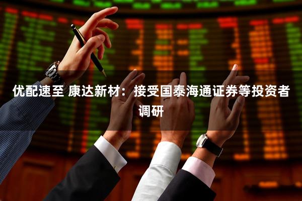 优配速至 康达新材：接受国泰海通证券等投资者调研