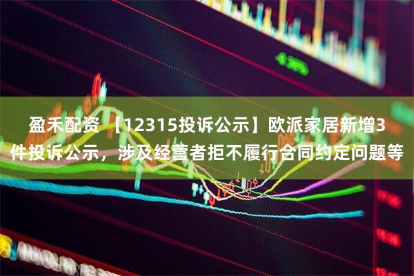 盈禾配资 【12315投诉公示】欧派家居新增3件投诉公示，涉及经营者拒不履行合同约定问题等