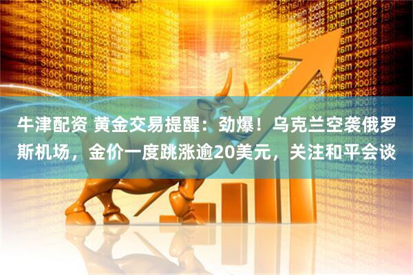 牛津配资 黄金交易提醒：劲爆！乌克兰空袭俄罗斯机场，金价一度跳涨逾20美元，关注和平会谈