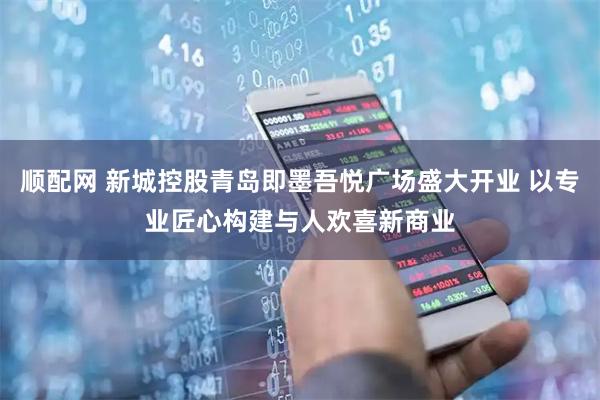 顺配网 新城控股青岛即墨吾悦广场盛大开业 以专业匠心构建与人欢喜新商业