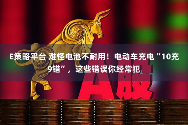 E策略平台 难怪电池不耐用！电动车充电“10充9错”，这些错误你经常犯