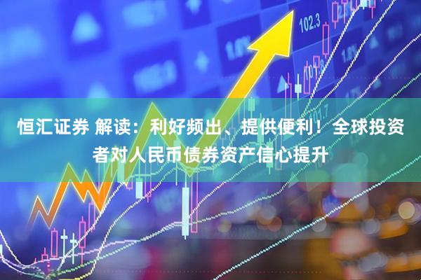 恒汇证券 解读：利好频出、提供便利！全球投资者对人民币债券资产信心提升