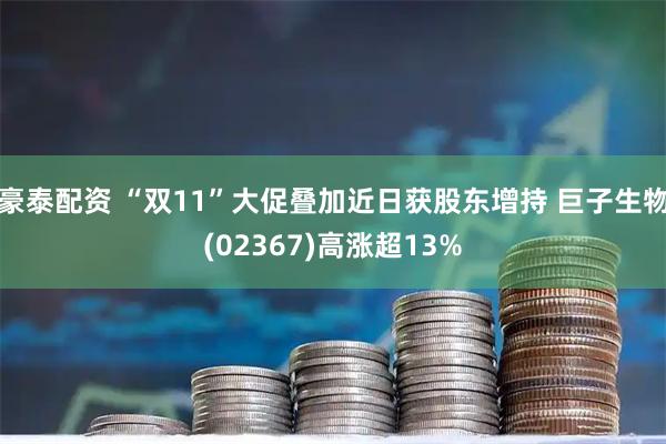 豪泰配资 “双11”大促叠加近日获股东增持 巨子生物(02367)高涨超13%