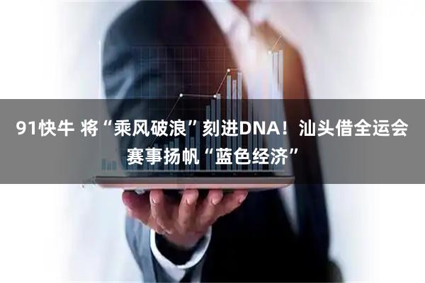 91快牛 将“乘风破浪”刻进DNA!汕头借全运会赛事扬帆“蓝色经济”