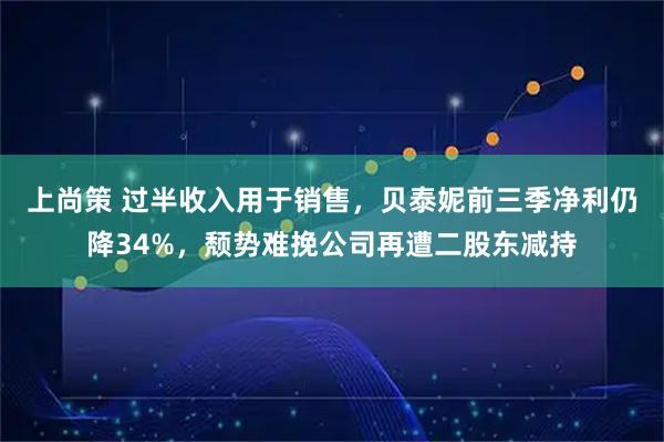 上尚策 过半收入用于销售,贝泰妮前三季净利仍降34%,颓势难挽公司再遭二股东减持