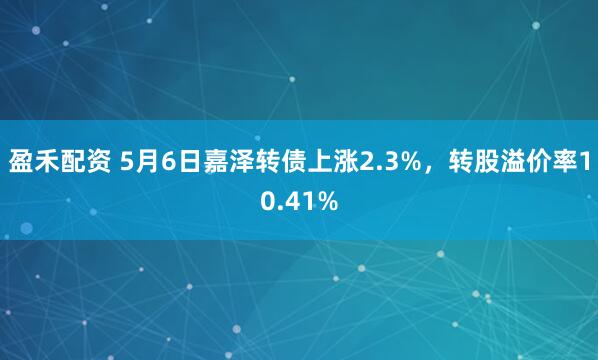 盈禾配资 5月6日嘉泽转债上涨2.3%,转股溢价率10.41%