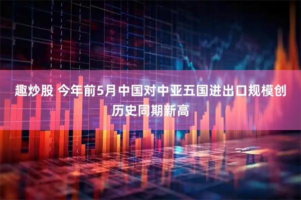 趣炒股 今年前5月中国对中亚五国进出口规模创历史同期新高