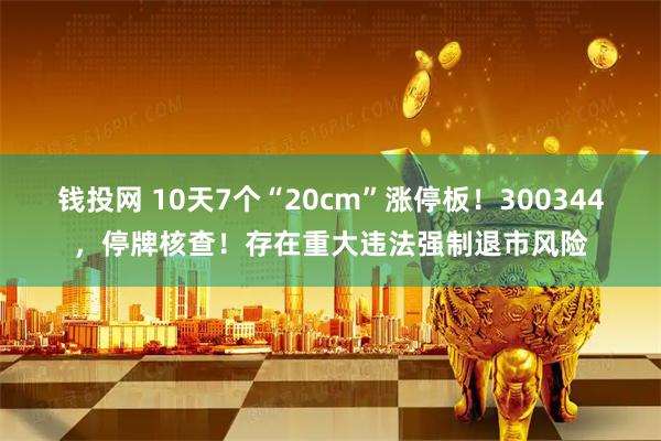 钱投网 10天7个“20cm”涨停板！300344，停牌核查！存在重大违法强制退市风险