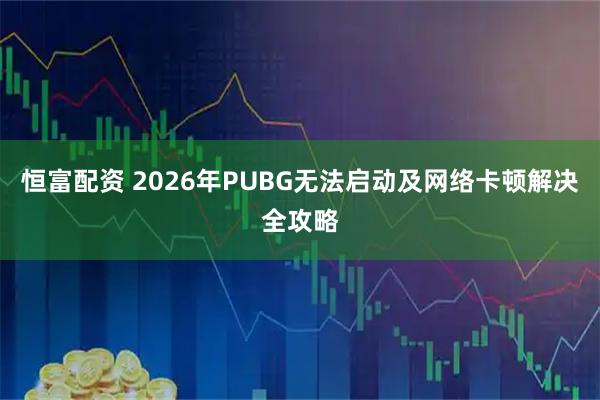 恒富配资 2026年PUBG无法启动及网络卡顿解决全攻略
