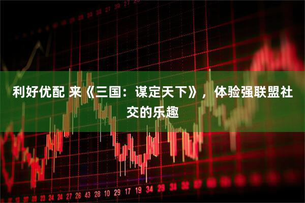 利好优配 来《三国：谋定天下》，体验强联盟社交的乐趣