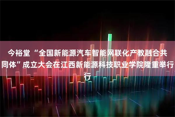 今裕堂 “全国新能源汽车智能网联化产教融合共同体”成立大会在江西新能源科技职业学院隆重举行