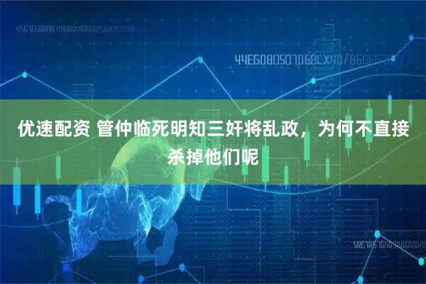 优速配资 管仲临死明知三奸将乱政,为何不直接杀掉他们呢